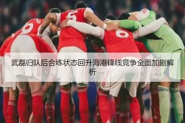 武磊归队后合练状态回升海港锋线竞争全面加剧解析
