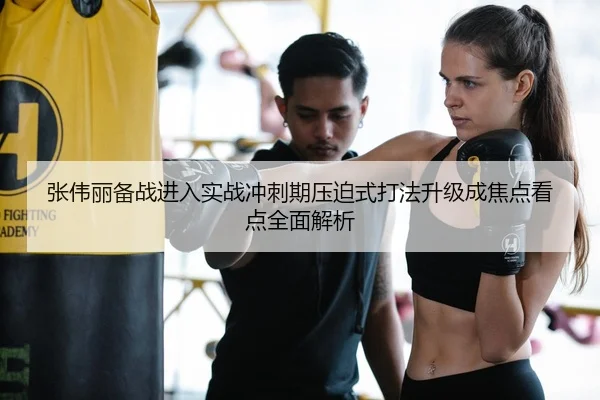 张伟丽备战进入实战冲刺期压迫式打法升级成焦点看点全面解析