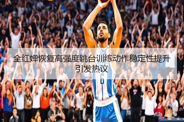 全红婵恢复高强度跳台训练动作稳定性提升引发热议