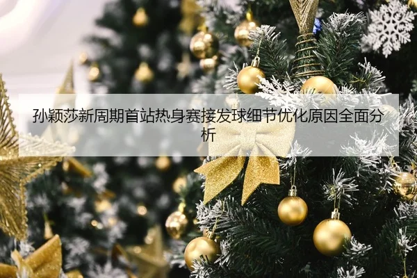 孙颖莎新周期首站热身赛接发球细节优化原因全面分析